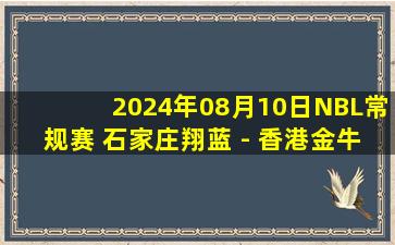 2024年08月10日NBL常规赛 石家庄翔蓝 - 香港金牛 全场录像